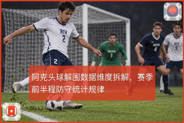 阿克头球解围数据维度拆解,赛季前半程防守统计规律