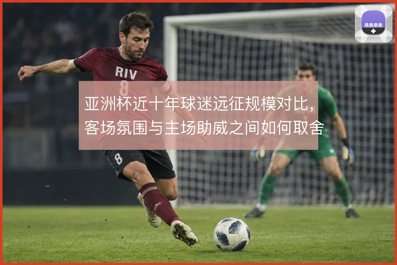 亚洲杯近十年球迷远征规模对比,客场氛围与主场助威之间如何取舍
