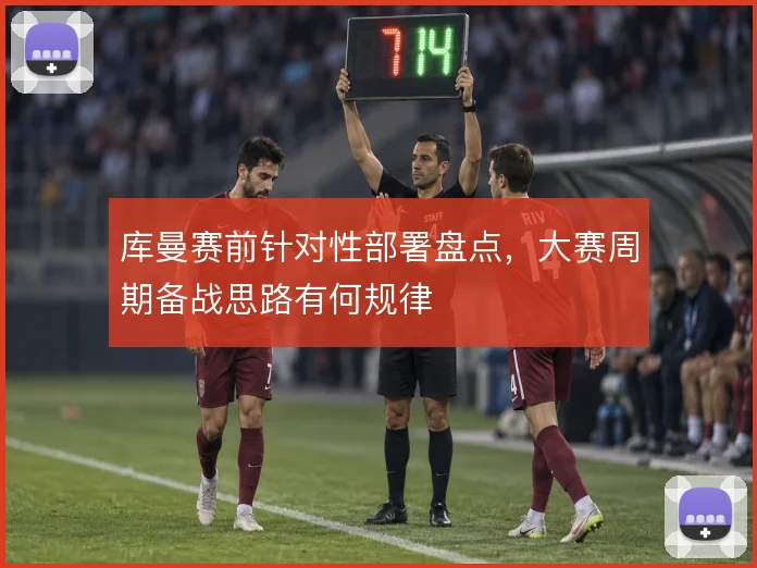 库曼赛前针对性部署盘点,大赛周期备战思路有何规律