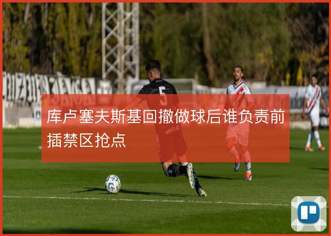 库卢塞夫斯基回撤做球后谁负责前插禁区抢点