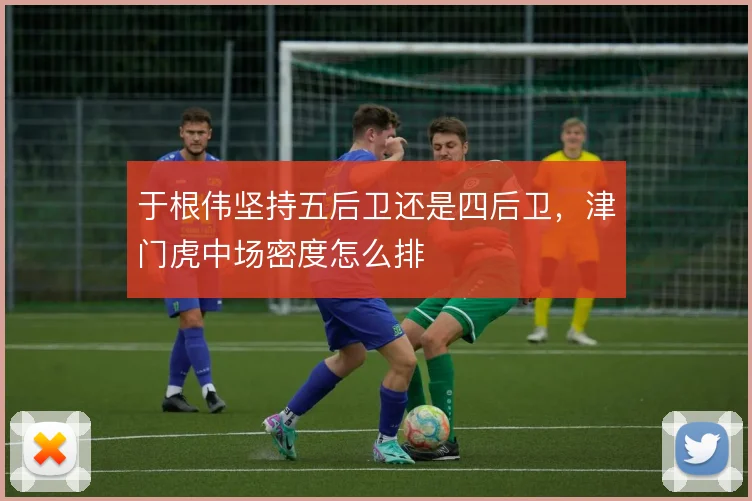 于根伟坚持五后卫还是四后卫,津门虎中场密度怎么排
