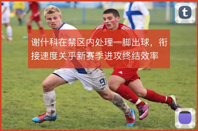 谢什科在禁区内处理一脚出球,衔接速度关乎新赛季进攻终结效率