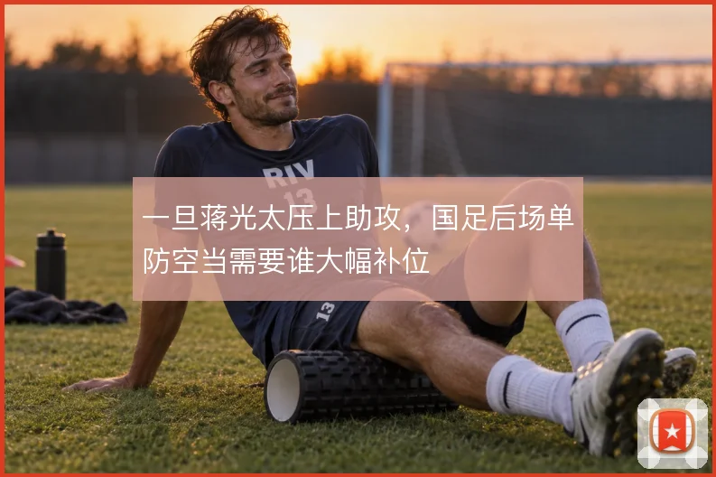 一旦蒋光太压上助攻，国足后场单防空当需要谁大幅补位