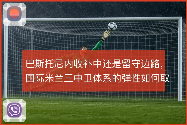 巴斯托尼内收补中还是留守边路，国际米兰三中卫体系的弹性如何取舍