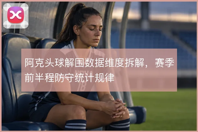 阿克头球解围数据维度拆解,赛季前半程防守统计规律