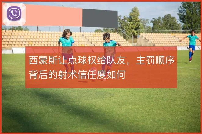 西蒙斯让点球权给队友，主罚顺序背后的射术信任度如何