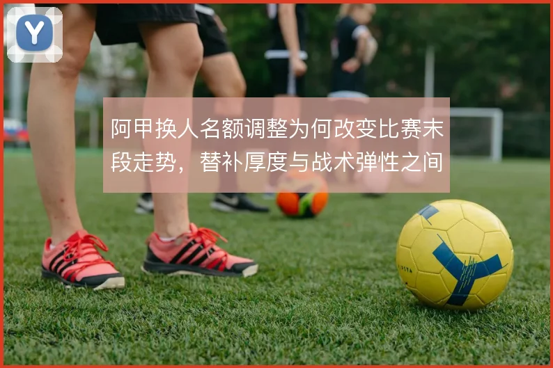 阿甲换人名额调整为何改变比赛末段走势,替补厚度与战术弹性之间的博弈