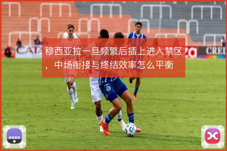 穆西亚拉一旦频繁后插上进入禁区，中场衔接与终结效率怎么平衡