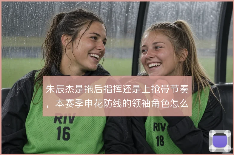 朱辰杰是拖后指挥还是上抢带节奏,本赛季申花防线的领袖角色怎么定