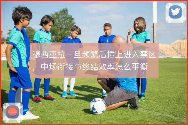 穆西亚拉一旦频繁后插上进入禁区，中场衔接与终结效率怎么平衡