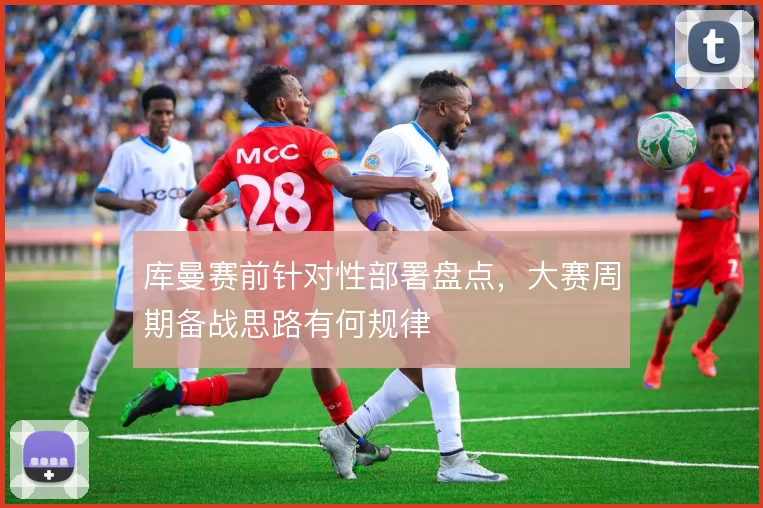 库曼赛前针对性部署盘点，大赛周期备战思路有何规律