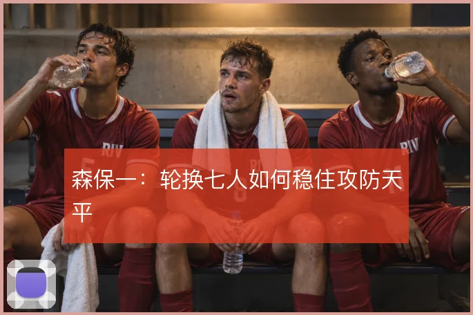 森保一：轮换七人如何稳住攻防天平