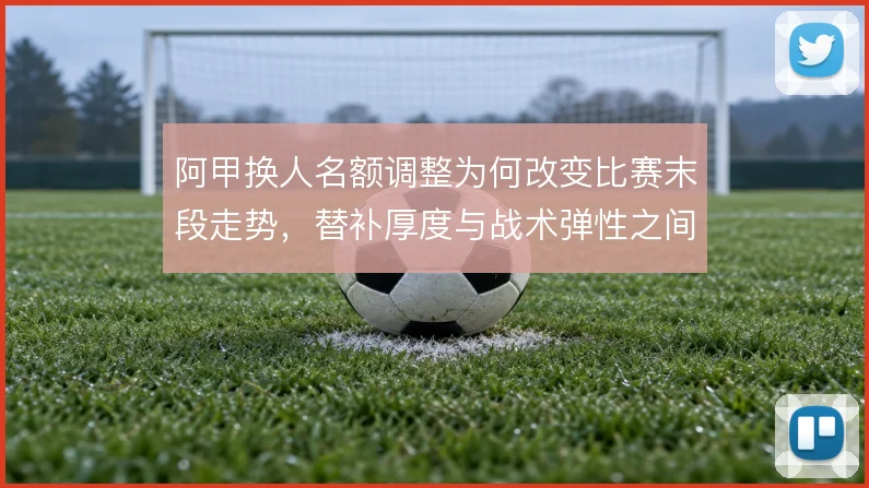 阿甲换人名额调整为何改变比赛末段走势，替补厚度与战术弹性之间的博弈