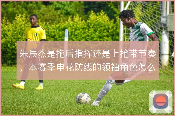 朱辰杰是拖后指挥还是上抢带节奏，本赛季申花防线的领袖角色怎么定