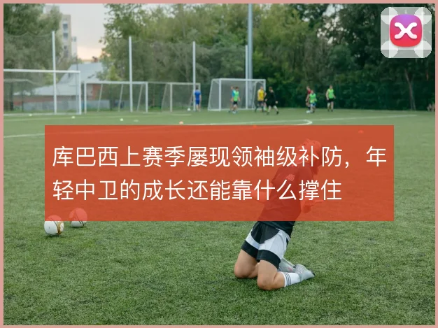 库巴西上赛季屡现领袖级补防，年轻中卫的成长还能靠什么撑住