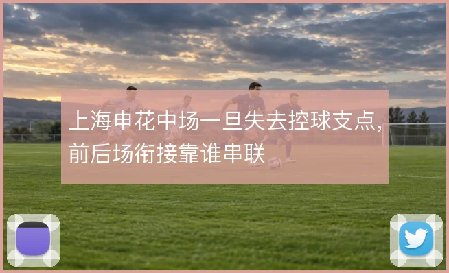 上海申花中场一旦失去控球支点,前后场衔接靠谁串联