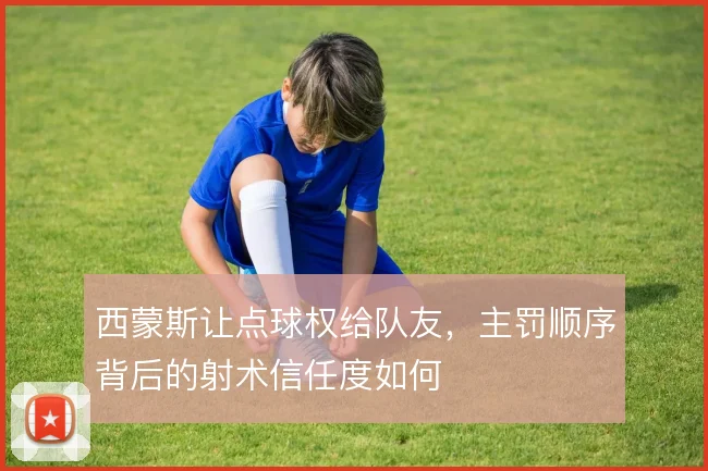 西蒙斯让点球权给队友,主罚顺序背后的射术信任度如何