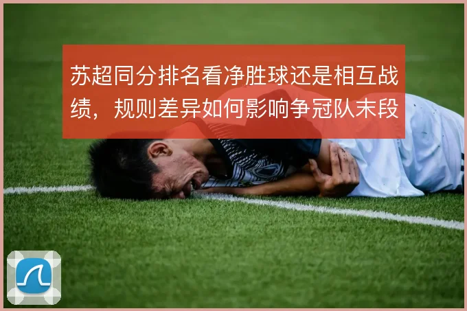 苏超同分排名看净胜球还是相互战绩，规则差异如何影响争冠队末段策略