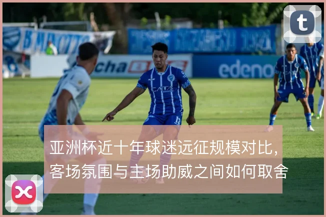 亚洲杯近十年球迷远征规模对比，客场氛围与主场助威之间如何取舍
