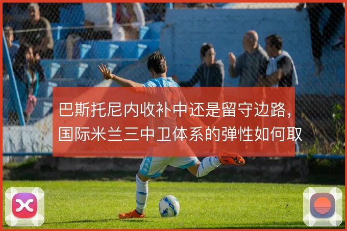 巴斯托尼内收补中还是留守边路，国际米兰三中卫体系的弹性如何取舍