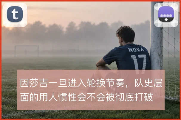 因莎吉一旦进入轮换节奏，队史层面的用人惯性会不会被彻底打破