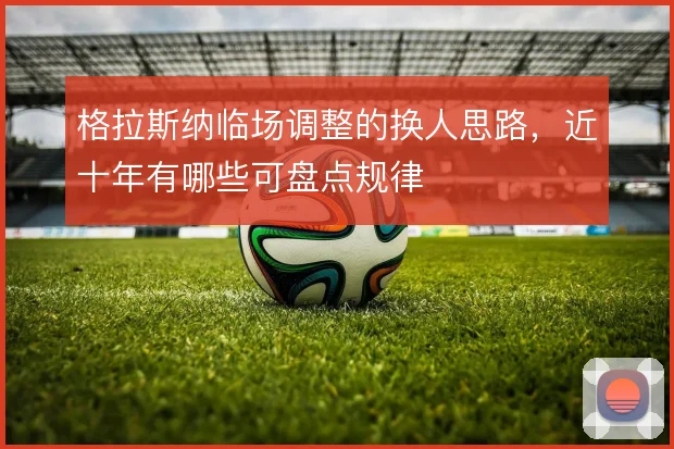 格拉斯纳临场调整的换人思路,近十年有哪些可盘点规律