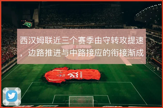 西汉姆联近三个赛季由守转攻提速,边路推进与中路接应的衔接渐成套路