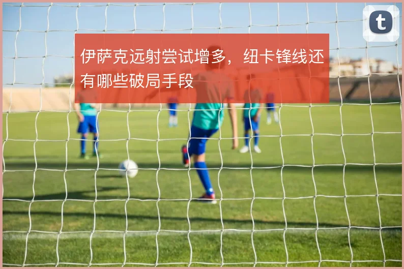 伊萨克远射尝试增多，纽卡锋线还有哪些破局手段